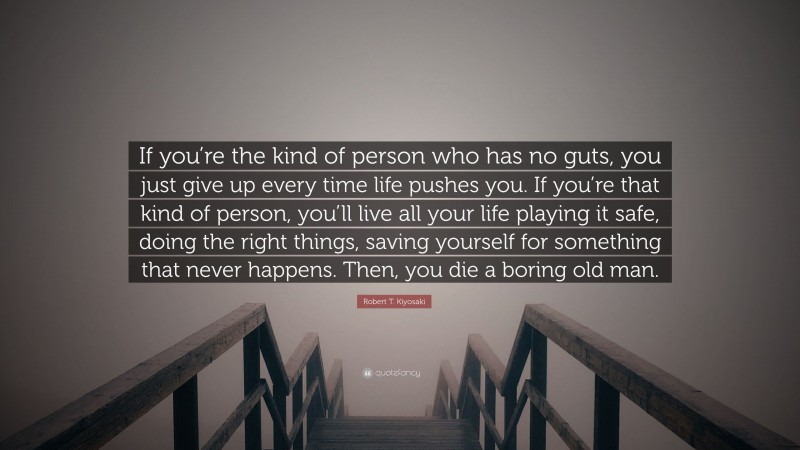Robert T. Kiyosaki Quote: “If you’re the kind of person who has no guts, you just give up every time life pushes you. If you’re that kind of person, you’ll live all your life playing it safe, doing the right things, saving yourself for something that never happens. Then, you die a boring old man.”