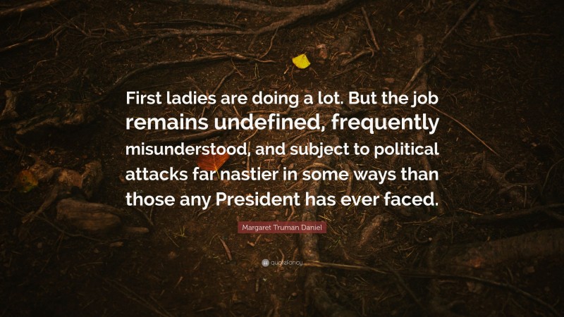 Margaret Truman Daniel Quote: “First ladies are doing a lot. But the job remains undefined, frequently misunderstood, and subject to political attacks far nastier in some ways than those any President has ever faced.”