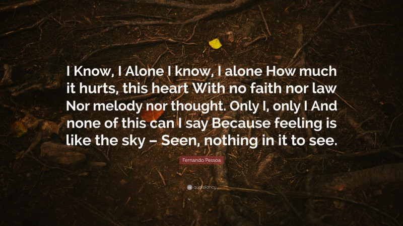 Fernando Pessoa Quote: “I Know, I Alone I know, I alone How much it hurts, this heart With no faith nor law Nor melody nor thought. Only I, only I And none of this can I say Because feeling is like the sky – Seen, nothing in it to see.”