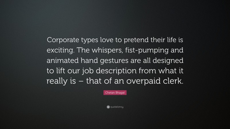 Chetan Bhagat Quote: “Corporate types love to pretend their life is exciting. The whispers, fist-pumping and animated hand gestures are all designed to lift our job description from what it really is – that of an overpaid clerk.”