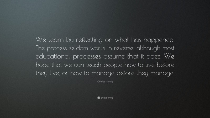 Charles Handy Quote: “We learn by reflecting on what has happened. The process seldom works in reverse, although most educational processes assume that it does. We hope that we can teach people how to live before they live, or how to manage before they manage.”