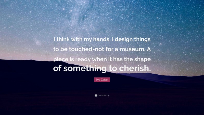 Eva Zeisel Quote: “I think with my hands. I design things to be touched-not for a museum. A piece is ready when it has the shape of something to cherish.”