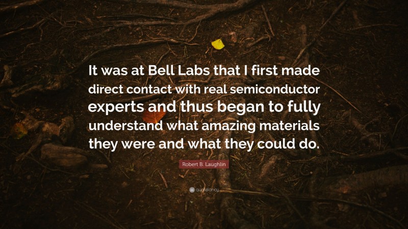 Robert B. Laughlin Quote: “It was at Bell Labs that I first made direct contact with real semiconductor experts and thus began to fully understand what amazing materials they were and what they could do.”
