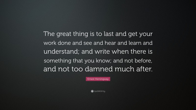 Ernest Hemingway Quote: “The great thing is to last and get your work done and see and hear and learn and understand; and write when there is something that you know; and not before, and not too damned much after.”