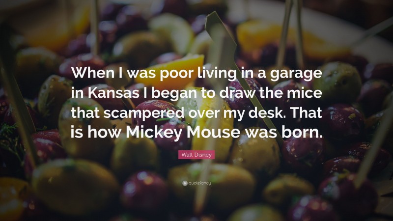 Walt Disney Quote: “When I was poor living in a garage in Kansas I began to draw the mice that scampered over my desk. That is how Mickey Mouse was born.”