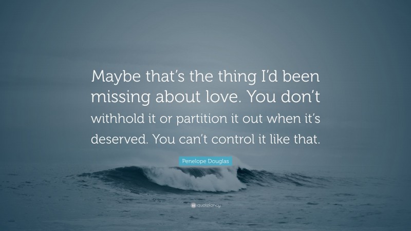 Penelope Douglas Quote: “Maybe that’s the thing I’d been missing about love. You don’t withhold it or partition it out when it’s deserved. You can’t control it like that.”