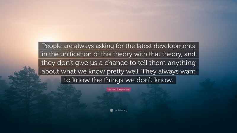Richard P. Feynman Quote: “People are always asking for the latest developments in the unification of this theory with that theory, and they don’t give us a chance to tell them anything about what we know pretty well. They always want to know the things we don’t know.”