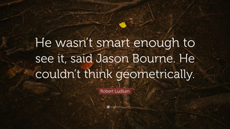 Robert Ludlum Quote: “He wasn’t smart enough to see it, said Jason Bourne. He couldn’t think geometrically.”