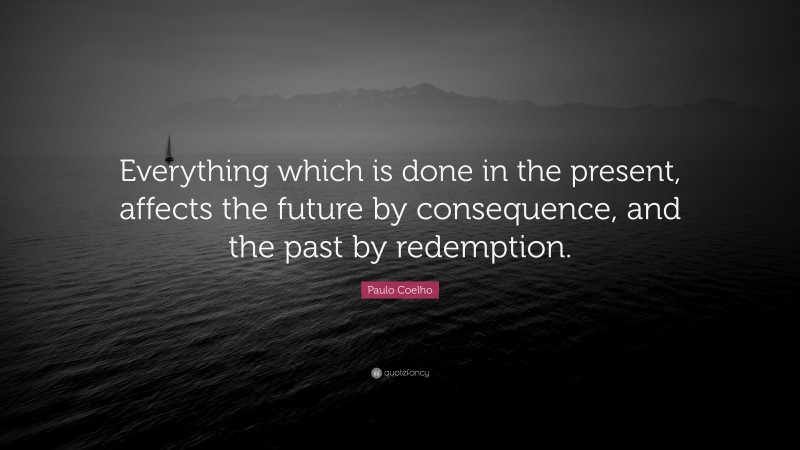 Paulo Coelho Quote: “Everything which is done in the present, affects the future by consequence, and the past by redemption.”