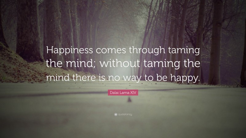 Dalai Lama XIV Quote: “Happiness comes through taming the mind; without taming the mind there is no way to be happy.”