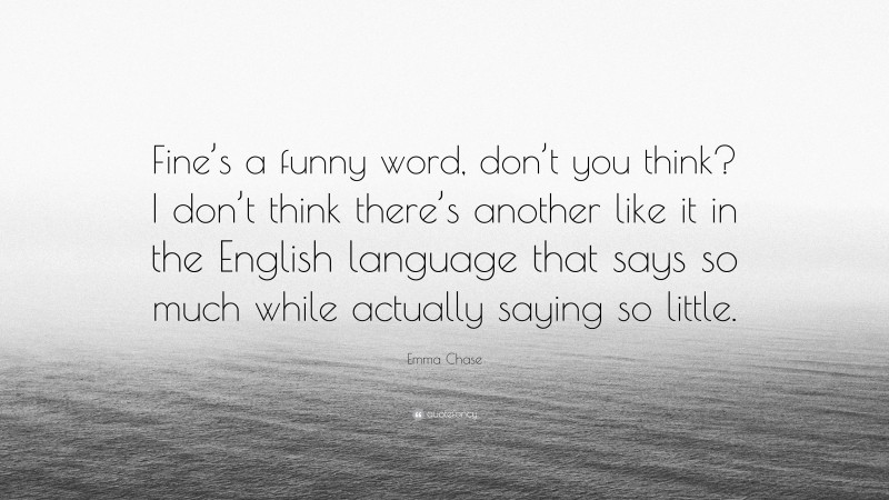 Emma Chase Quote: “Fine’s a funny word, don’t you think? I don’t think there’s another like it in the English language that says so much while actually saying so little.”