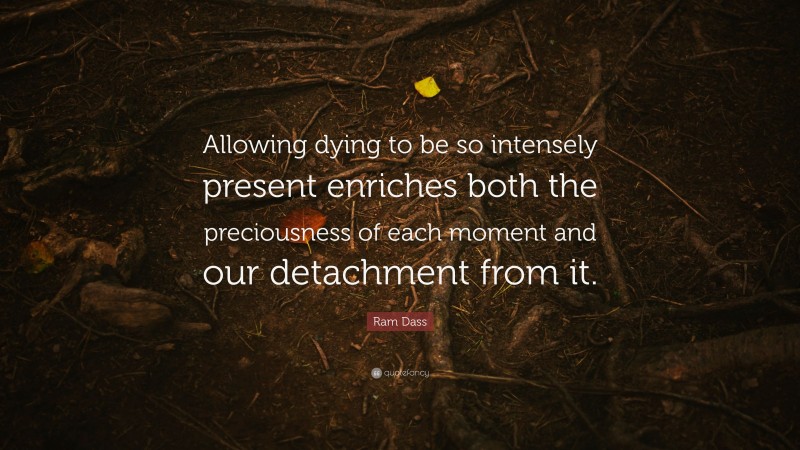 Ram Dass Quote: “Allowing dying to be so intensely present enriches both the preciousness of each moment and our detachment from it.”
