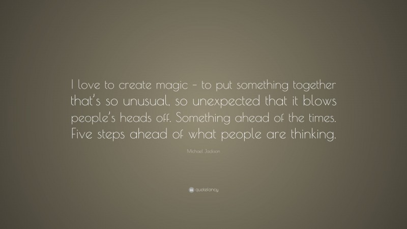 Michael Jackson Quote: “I love to create magic – to put something together that’s so unusual, so unexpected that it blows people’s heads off. Something ahead of the times. Five steps ahead of what people are thinking.”