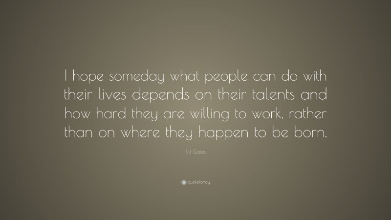 Bill Gates Quote: “I hope someday what people can do with their lives depends on their talents and how hard they are willing to work, rather than on where they happen to be born.”