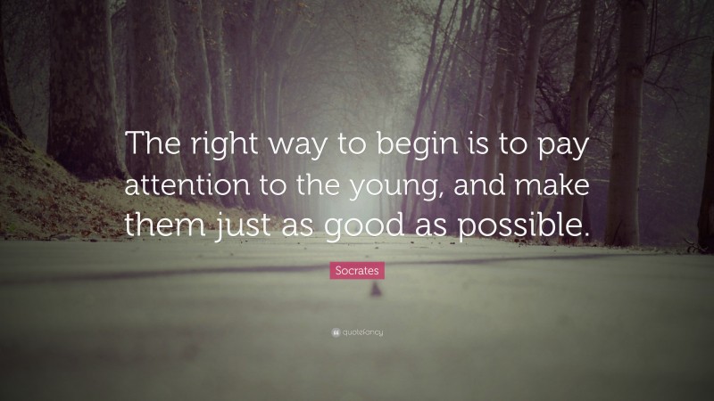 The right way to begin is to pay attention to the young, and make them just as good as possible.