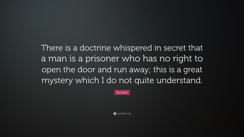 Socrates Quote: “There is a doctrine whispered in secret that a man is a prisoner who has no right to open the door and run away; this is a great mystery which I do not quite understand.”