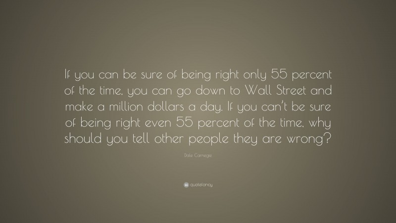 Dale Carnegie Quote: “If you can be sure of being right only 55 percent of the time, you can go down to Wall Street and make a million dollars a day. If you can’t be sure of being right even 55 percent of the time, why should you tell other people they are wrong?”