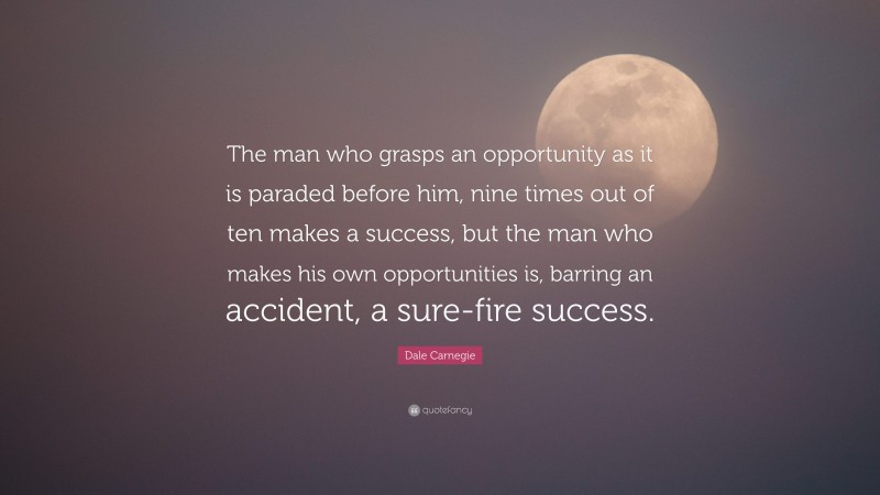 Dale Carnegie Quote: “The man who grasps an opportunity as it is paraded before him, nine times out of ten makes a success, but the man who makes his own opportunities is, barring an accident, a sure-fire success.”