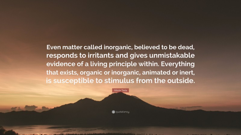Nikola Tesla Quote: “Even matter called inorganic, believed to be dead, responds to irritants and gives unmistakable evidence of a living principle within. Everything that exists, organic or inorganic, animated or inert, is susceptible to stimulus from the outside.”