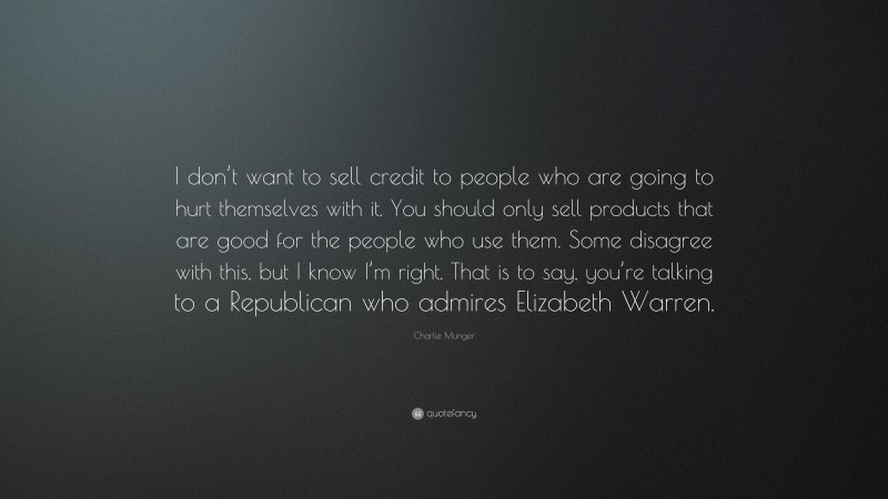 Charlie Munger Quote: “I don’t want to sell credit to people who are going to hurt themselves with it. You should only sell products that are good for the people who use them. Some disagree with this, but I know I’m right. That is to say, you’re talking to a Republican who admires Elizabeth Warren.”