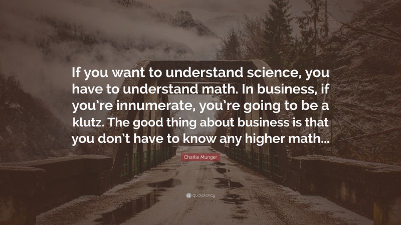 Charlie Munger Quote: “If you want to understand science, you have to understand math. In business, if you’re innumerate, you’re going to be a klutz. The good thing about business is that you don’t have to know any higher math...”