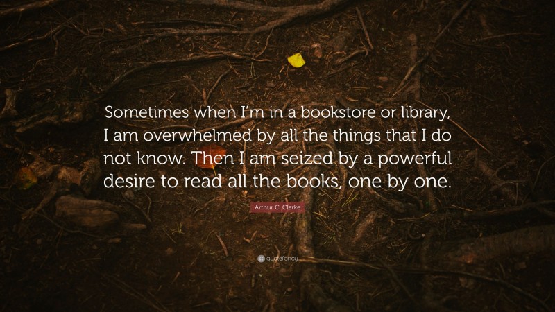 Arthur C. Clarke Quote: “Sometimes when I’m in a bookstore or library, I am overwhelmed by all the things that I do not know. Then I am seized by a powerful desire to read all the books, one by one.”