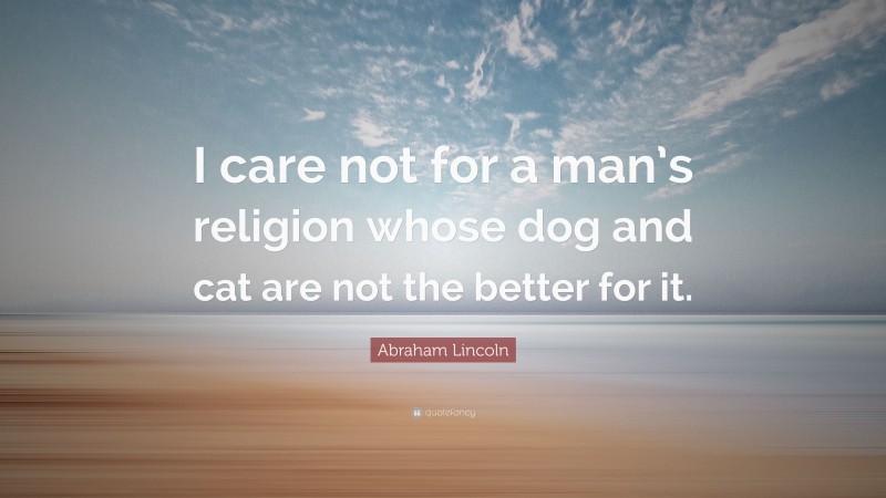 Abraham Lincoln Quote: “I care not for a man’s religion whose dog and cat are not the better for it.”