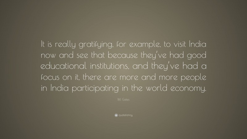 Bill Gates Quote: “It is really gratifying, for example, to visit India now and see that because they’ve had good educational institutions, and they’ve had a focus on it, there are more and more people in India participating in the world economy.”