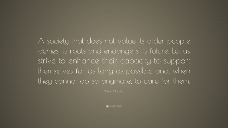 Nelson Mandela Quote: “A society that does not value its older people denies its roots and endangers its future. Let us strive to enhance their capacity to support themselves for as long as possible and, when they cannot do so anymore, to care for them.”