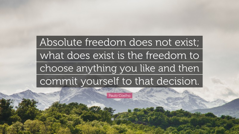 Paulo Coelho Quote: “Absolute freedom does not exist; what does exist is the freedom to choose anything you like and then commit yourself to that decision.”