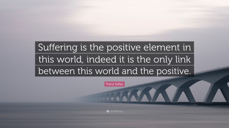 Franz Kafka Quote: “Suffering is the positive element in this world, indeed it is the only link between this world and the positive.”
