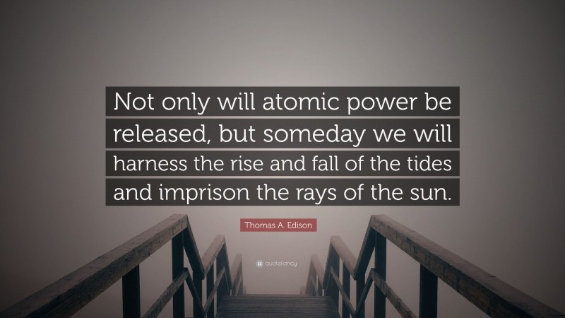Thomas A. Edison Quote: “Not only will atomic power be released, but someday we will harness the rise and fall of the tides and imprison the rays of the sun.”