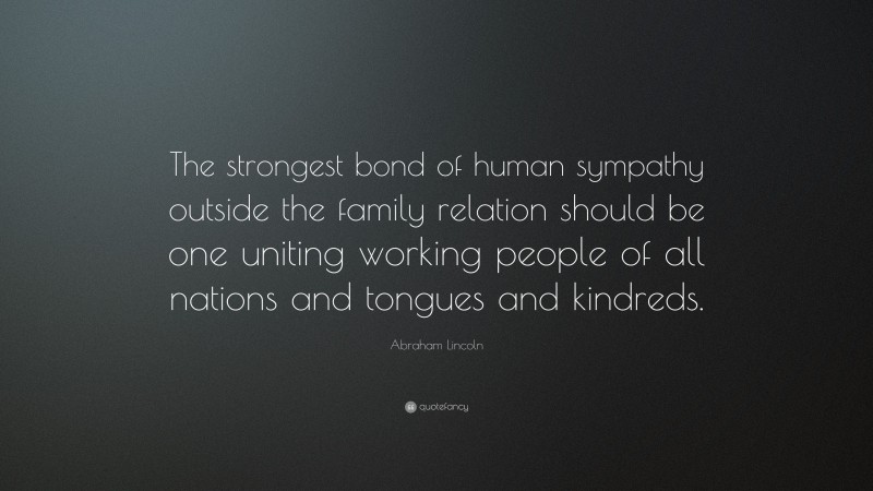 Abraham Lincoln Quote: “The strongest bond of human sympathy outside the family relation should be one uniting working people of all nations and tongues and kindreds.”