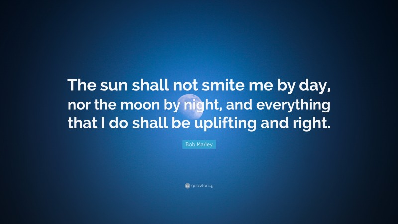 Bob Marley Quote: “The sun shall not smite me by day, nor the moon by night, and everything that I do shall be uplifting and right.”