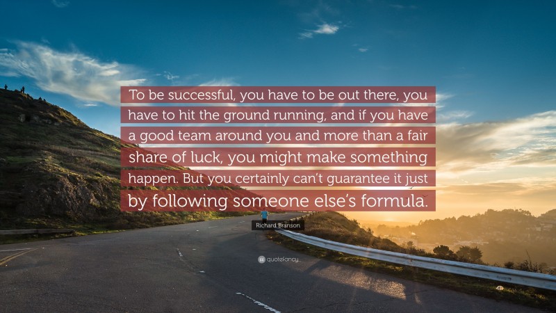 Richard Branson Quote: “To be successful, you have to be out there, you have to hit the ground running, and if you have a good team around you and more than a fair share of luck, you might make something happen. But you certainly can’t guarantee it just by following someone else’s formula.”