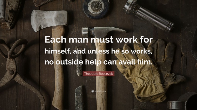 Theodore Roosevelt Quote: “Each man must work for himself, and unless he so works, no outside help can avail him.”