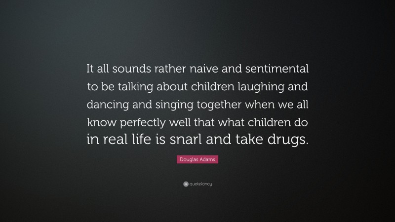 Douglas Adams Quote: “It all sounds rather naive and sentimental to be talking about children laughing and dancing and singing together when we all know perfectly well that what children do in real life is snarl and take drugs.”