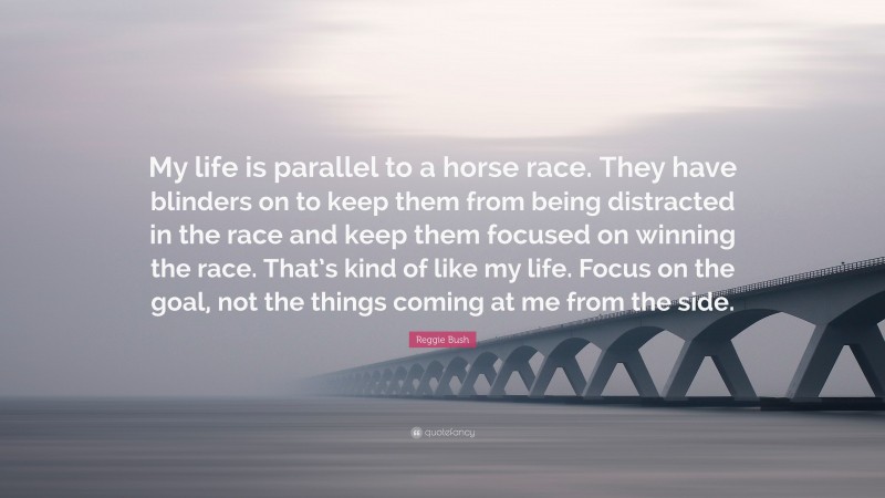 Reggie Bush Quote: “My life is parallel to a horse race. They have blinders on to keep them from being distracted in the race and keep them focused on winning the race. That’s kind of like my life. Focus on the goal, not the things coming at me from the side.”