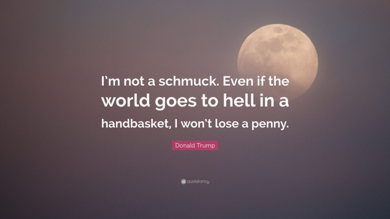 Donald Trump Quote: “I’m not a schmuck. Even if the world goes to hell in a handbasket, I won’t lose a penny.”