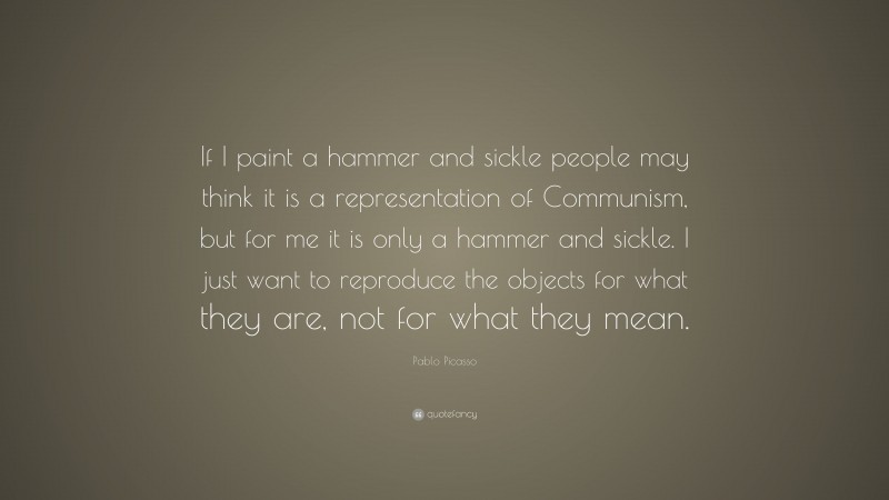 Pablo Picasso Quote: “If I paint a hammer and sickle people may think it is a representation of Communism, but for me it is only a hammer and sickle. I just want to reproduce the objects for what they are, not for what they mean.”