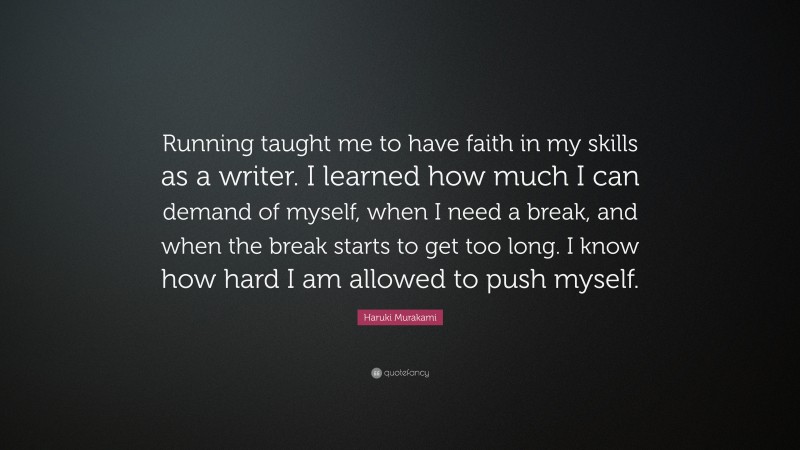 Haruki Murakami Quote: “Running taught me to have faith in my skills as a writer. I learned how much I can demand of myself, when I need a break, and when the break starts to get too long. I know how hard I am allowed to push myself.”