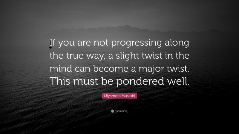 Miyamoto Musashi Quote: “If you are not progressing along the true way, a slight twist in the mind can become a major twist. This must be pondered well.”