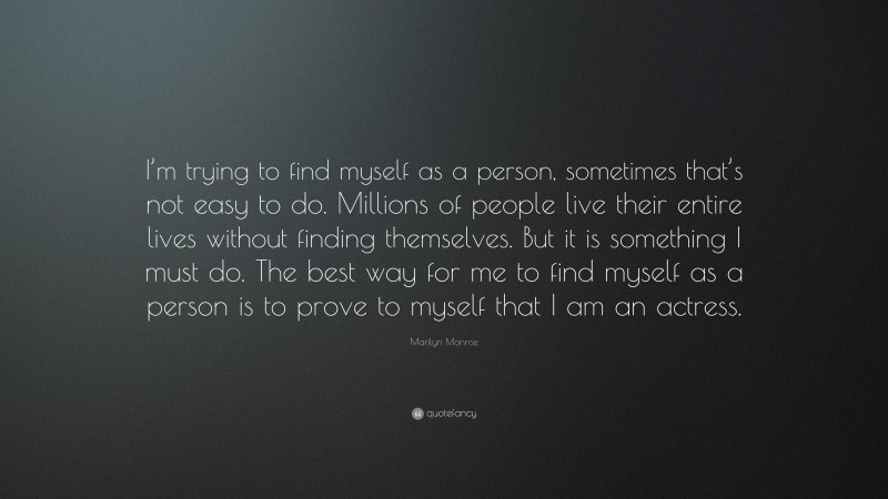 Marilyn Monroe Quote: “I’m trying to find myself as a person, sometimes that’s not easy to do. Millions of people live their entire lives without finding themselves. But it is something I must do. The best way for me to find myself as a person is to prove to myself that I am an actress.”