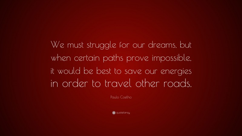 Paulo Coelho Quote: “We must struggle for our dreams, but when certain paths prove impossible, it would be best to save our energies in order to travel other roads.”