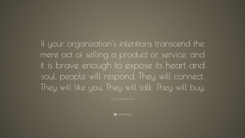 Gary Vaynerchuk Quote: “If your organization’s intentions transcend the mere act of selling a product or service, and it is brave enough to expose its heart and soul, people will respond. They will connect. They will like you. They will talk. They will buy.”