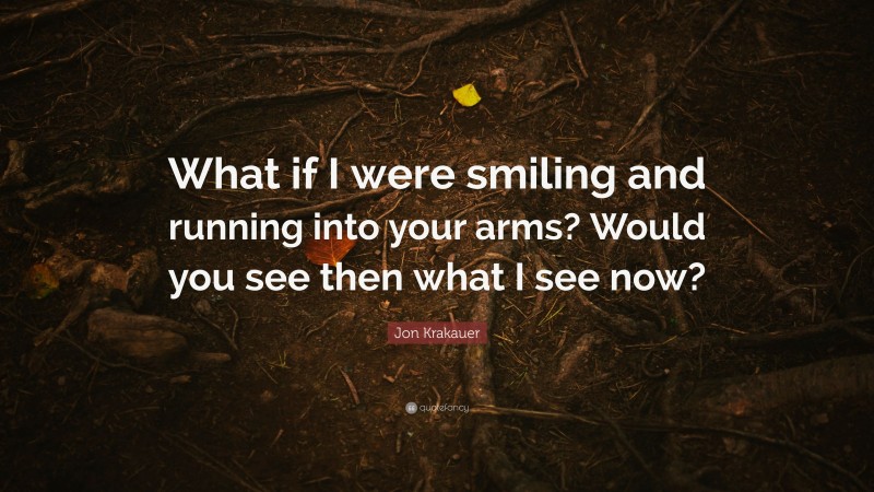Jon Krakauer Quote: “What if I were smiling and running into your arms? Would you see then what I see now?”