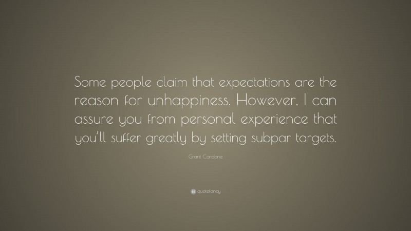 Grant Cardone Quote: “Some people claim that expectations are the reason for unhappiness. However, I can assure you from personal experience that you’ll suffer greatly by setting subpar targets.”