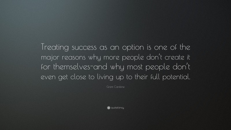 Grant Cardone Quote: “Treating success as an option is one of the major reasons why more people don’t create it for themselves-and why most people don’t even get close to living up to their full potential.”