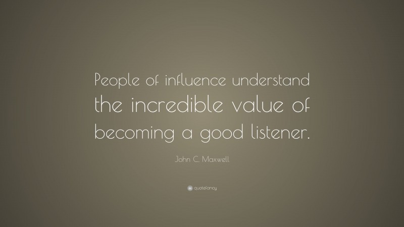 John C. Maxwell Quote: “People of influence understand the incredible value of becoming a good listener.”