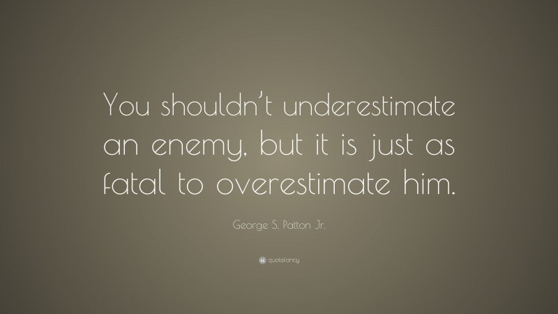 George S. Patton Jr. Quote: “You shouldn’t underestimate an enemy, but it is just as fatal to overestimate him.”